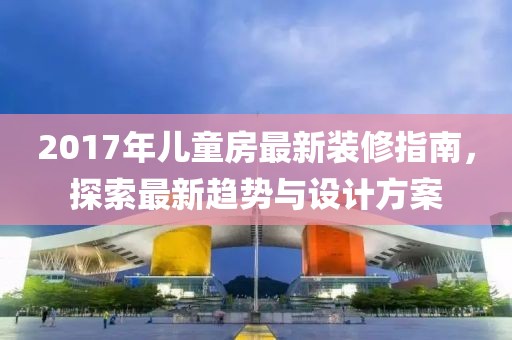 2017年儿童房最新装修指南，探索最新趋势与设计方案