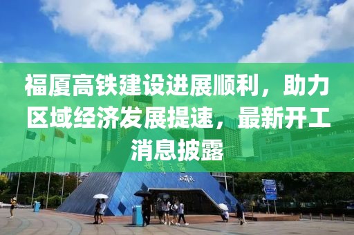 福厦高铁建设进展顺利，助力区域经济发展提速，最新开工消息披露