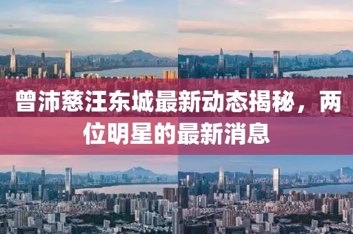 曾沛慈汪东城最新动态揭秘，两位明星的最新消息