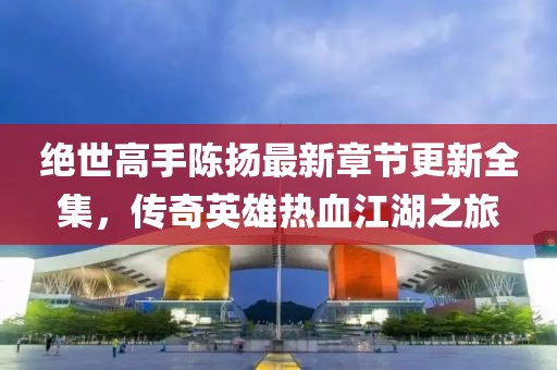 绝世高手陈扬最新章节更新全集，传奇英雄热血江湖之旅