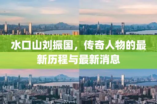 水口山刘振国，传奇人物的最新历程与最新消息