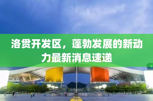 洛贯开发区，蓬勃发展的新动力最新消息速递