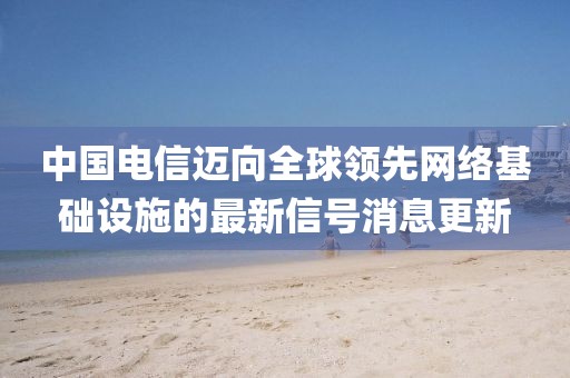 中国电信迈向全球领先网络基础设施的最新信号消息更新