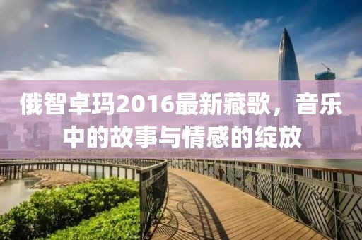 俄智卓玛2016最新藏歌，音乐中的故事与情感的绽放