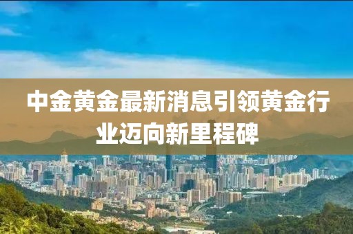 中金黄金最新消息引领黄金行业迈向新里程碑