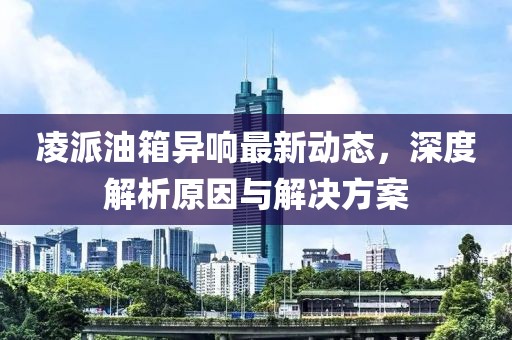 凌派油箱异响最新动态，深度解析原因与解决方案
