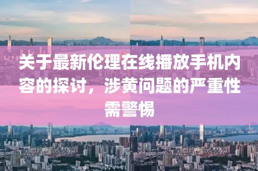 关于最新伦理在线播放手机内容的探讨，涉黄问题的严重性需警惕
