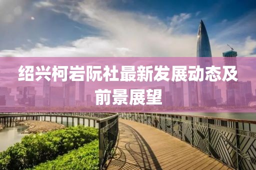 绍兴柯岩阮社最新发展动态及前景展望