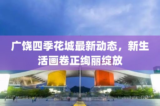 广饶四季花城最新动态，新生活画卷正绚丽绽放