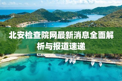 北安检查院网最新消息全面解析与报道速递