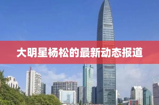 大明星杨松的最新动态报道