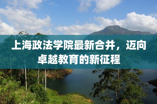 上海政法学院最新合并，迈向卓越教育的新征程