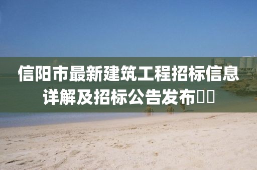 信阳市最新建筑工程招标信息详解及招标公告发布​​