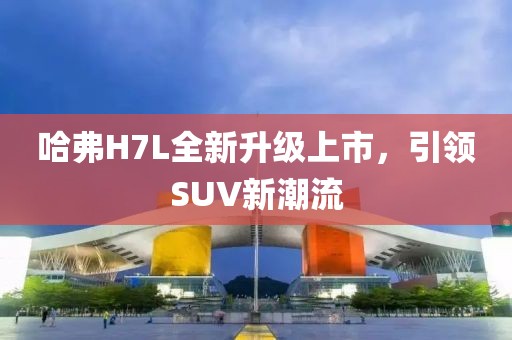 哈弗H7L全新升级上市，引领SUV新潮流