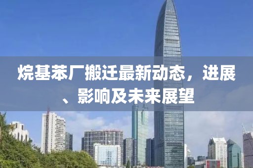 烷基苯厂搬迁最新动态，进展、影响及未来展望