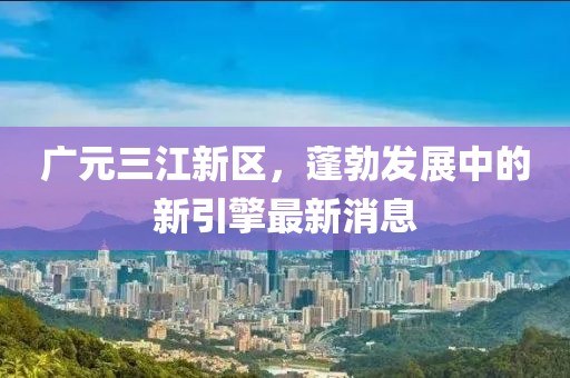 广元三江新区，蓬勃发展中的新引擎最新消息