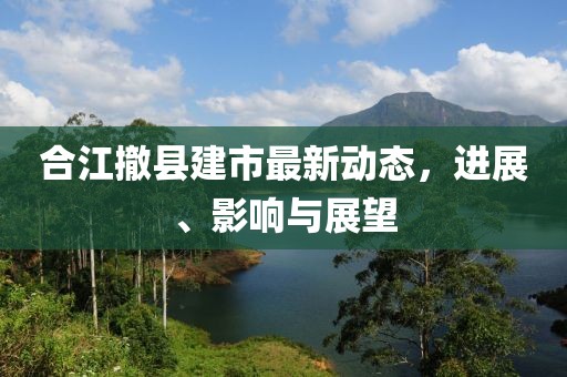 合江撤县建市最新动态，进展、影响与展望