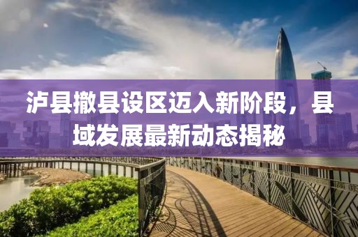 泸县撤县设区迈入新阶段，县域发展最新动态揭秘