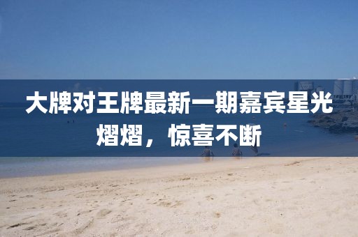 大牌对王牌最新一期嘉宾星光熠熠，惊喜不断