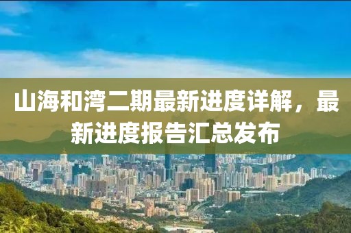 山海和湾二期最新进度详解，最新进度报告汇总发布