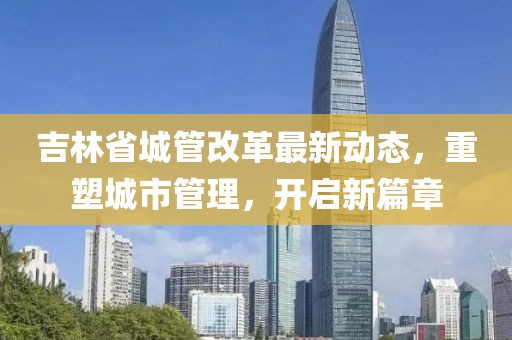 吉林省城管改革最新动态，重塑城市管理，开启新篇章