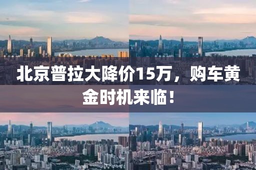 北京普拉大降价15万，购车黄金时机来临！