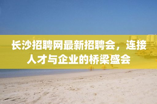 长沙招聘网最新招聘会，连接人才与企业的桥梁盛会