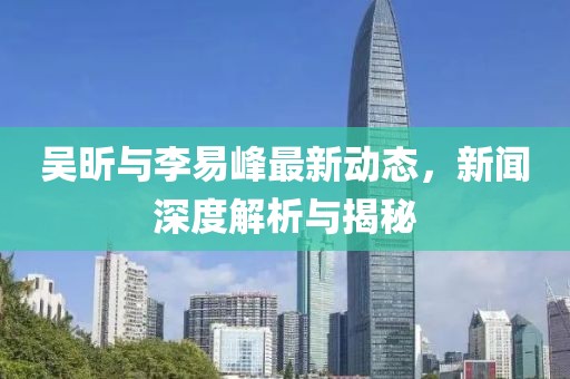 吴昕与李易峰最新动态，新闻深度解析与揭秘