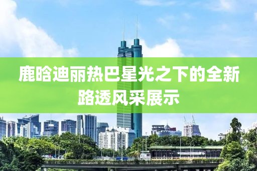 鹿晗迪丽热巴星光之下的全新路透风采展示