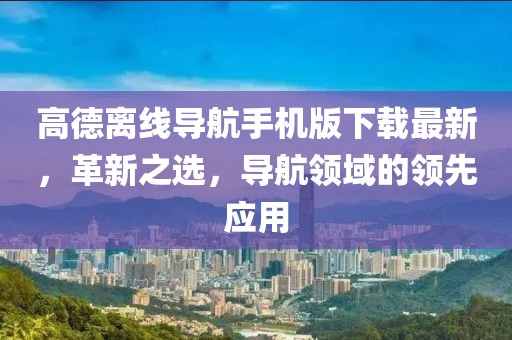 高德离线导航手机版下载最新，革新之选，导航领域的领先应用