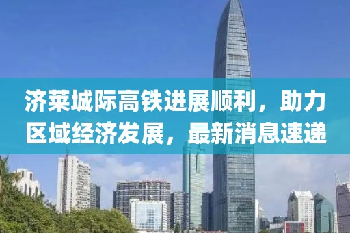 济莱城际高铁进展顺利，助力区域经济发展，最新消息速递