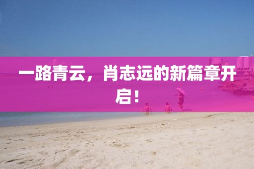 一路青云，肖志远的新篇章开启！