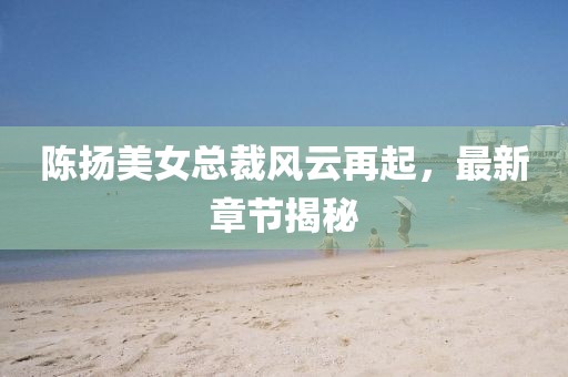 陈扬美女总裁风云再起，最新章节揭秘