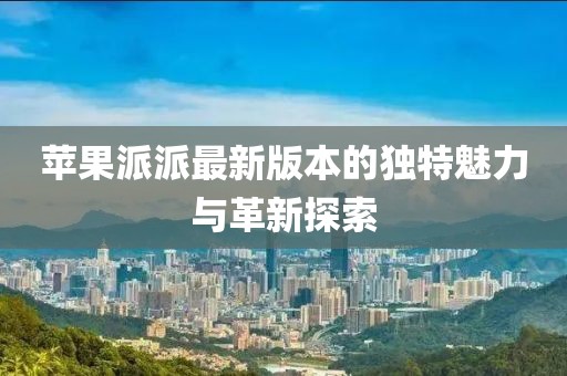苹果派派最新版本的独特魅力与革新探索