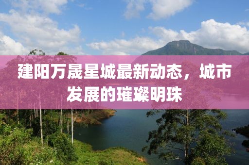建阳万晟星城最新动态，城市发展的璀璨明珠