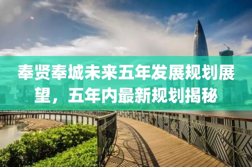 奉贤奉城未来五年发展规划展望，五年内最新规划揭秘