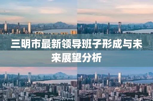 三明市最新领导班子形成与未来展望分析