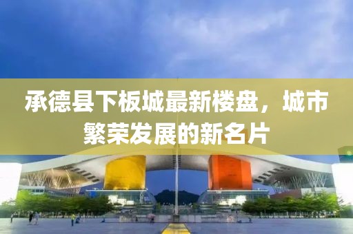 承德县下板城最新楼盘，城市繁荣发展的新名片