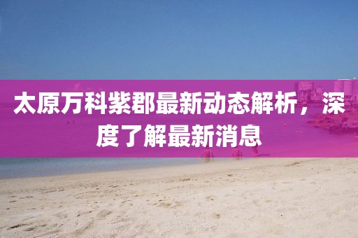 太原万科紫郡最新动态解析，深度了解最新消息