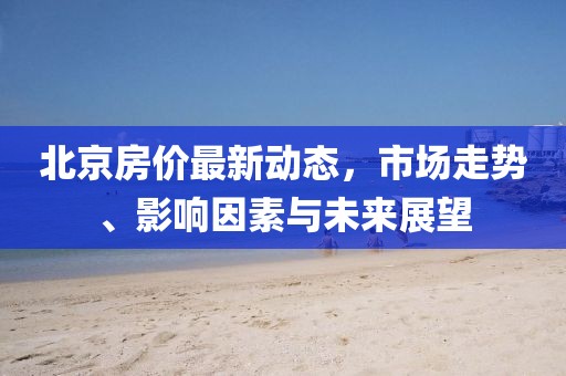 北京房价最新动态，市场走势、影响因素与未来展望