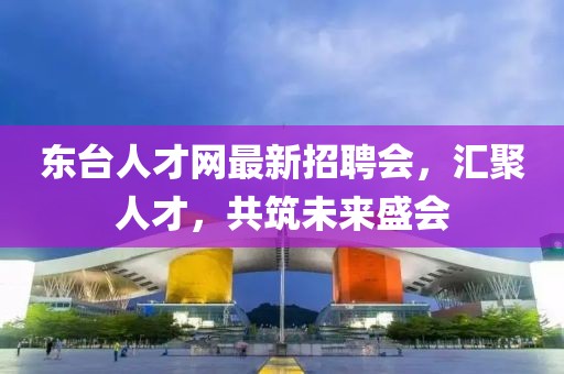 东台人才网最新招聘会，汇聚人才，共筑未来盛会
