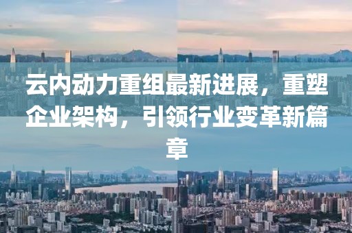 云内动力重组最新进展，重塑企业架构，引领行业变革新篇章