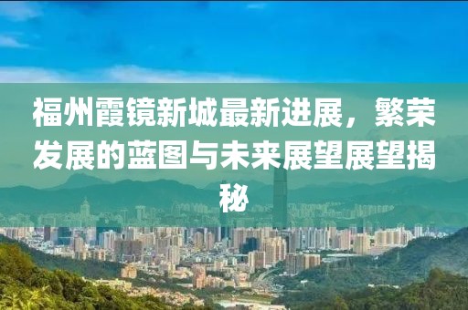 福州霞镜新城最新进展，繁荣发展的蓝图与未来展望展望揭秘