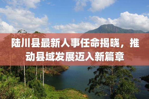 陆川县最新人事任命揭晓，推动县域发展迈入新篇章