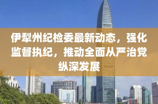 伊犁州纪检委最新动态，强化监督执纪，推动全面从严治党纵深发展
