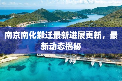 南京南化搬迁最新进展更新，最新动态揭秘
