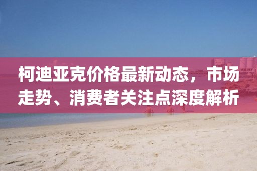 柯迪亚克价格最新动态，市场走势、消费者关注点深度解析