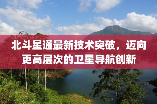 北斗星通最新技术突破，迈向更高层次的卫星导航创新