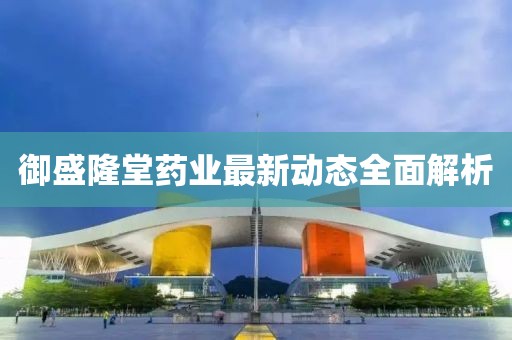 御盛隆堂药业最新动态全面解析