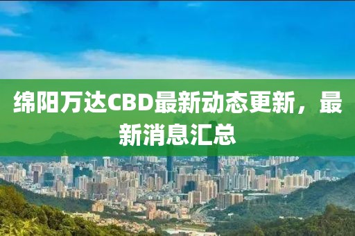 绵阳万达CBD最新动态更新，最新消息汇总